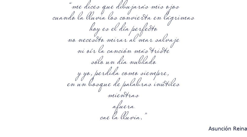“me dices que dibujarás mis ojos cuando la lluvia los convierta en lágrimas hoy es el día perfecto no necesito mirar al mar salvaje ni oír la canción más triste sólo un día nublado y yo, perdida como siempre, en un bosque de palabras inútiles mientras afuera cae la lluvia.” Asunción Reina 
