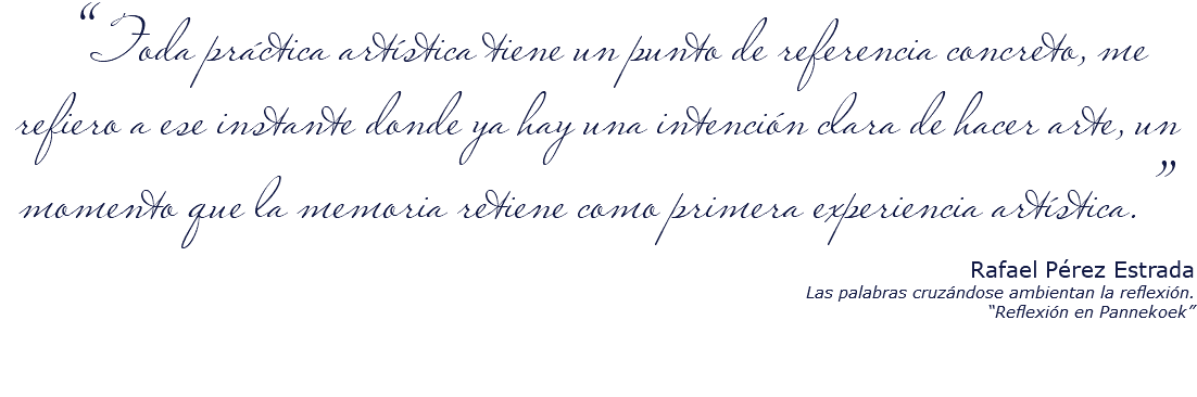 &nbsp;“Toda práctica artística tiene un punto de referencia concreto, me refiero a ese instante donde ya hay una intención clara de hacer arte, un momento que la memoria retiene como primera experiencia artística.” Rafael Pérez Estrada Las palabras cruzándose ambientan la reflexión. “Reflexión en Pannekoek” 