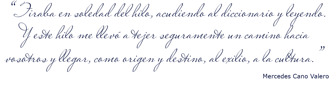 &nbsp;“Tiraba en soledad del hilo, acudiendo al diccionario y leyendo. Y este hilo me llevó a tejer seguramente un camino hacia vosotros y llegar, como origen y destino, al exilio, a la cultura.” Mercedes Cano Valero 