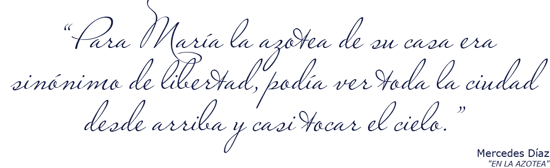 &nbsp;“Para María la azotea de su casa era sinónimo de libertad, podía ver toda la ciudad desde arriba y casi tocar el cielo.” Mercedes Díaz "EN LA AZOTEA"