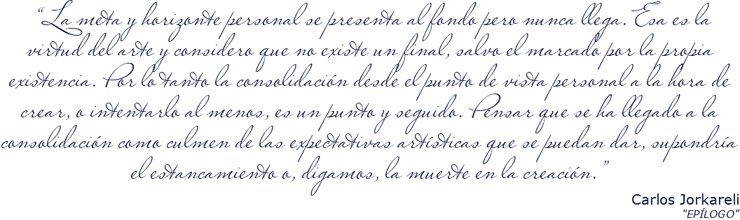 &nbsp;“La meta y horizonte personal se presenta al fondo pero nunca llega. Esa es la virtud del arte y considero que no existe un final, salvo el marcado por la propia existencia. Por lo tanto la consolidación desde el punto de vista personal a la hora de crear, o intentarlo al menos, es un punto y seguido. Pensar que se ha llegado a la consolidación como culmen de las expectativas artísticas que se puedan dar, supondría el estancamiento o, digamos, la muerte en la creación.” Carlos Jorkareli "EPÍLOGO"