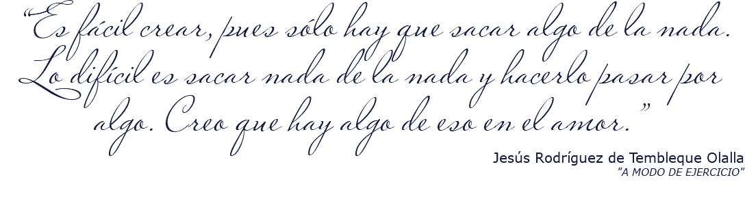 &nbsp;“Es fácil crear, pues sólo hay que sacar algo de la nada. Lo difícil es sacar nada de la nada y hacerlo pasar por algo. Creo que hay algo de eso en el amor.” Jesús Rodríguez de Tembleque Olalla "A MODO DE EJERCICIO"